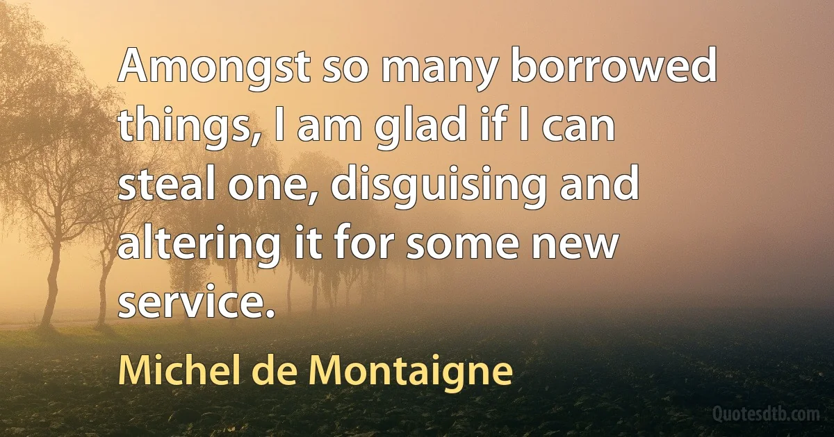 Amongst so many borrowed things, I am glad if I can steal one, disguising and altering it for some new service. (Michel de Montaigne)