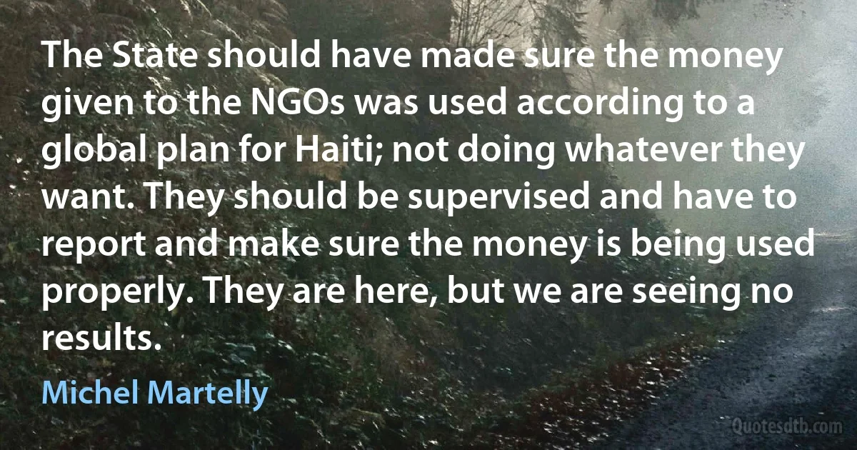 The State should have made sure the money given to the NGOs was used according to a global plan for Haiti; not doing whatever they want. They should be supervised and have to report and make sure the money is being used properly. They are here, but we are seeing no results. (Michel Martelly)