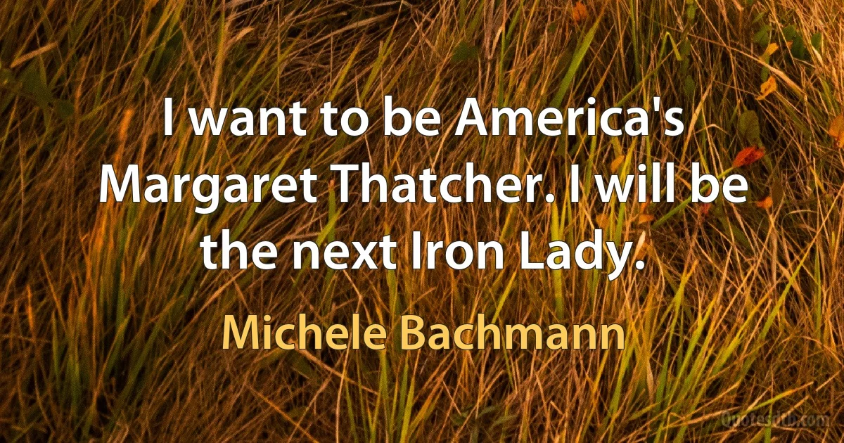 I want to be America's Margaret Thatcher. I will be the next Iron Lady. (Michele Bachmann)