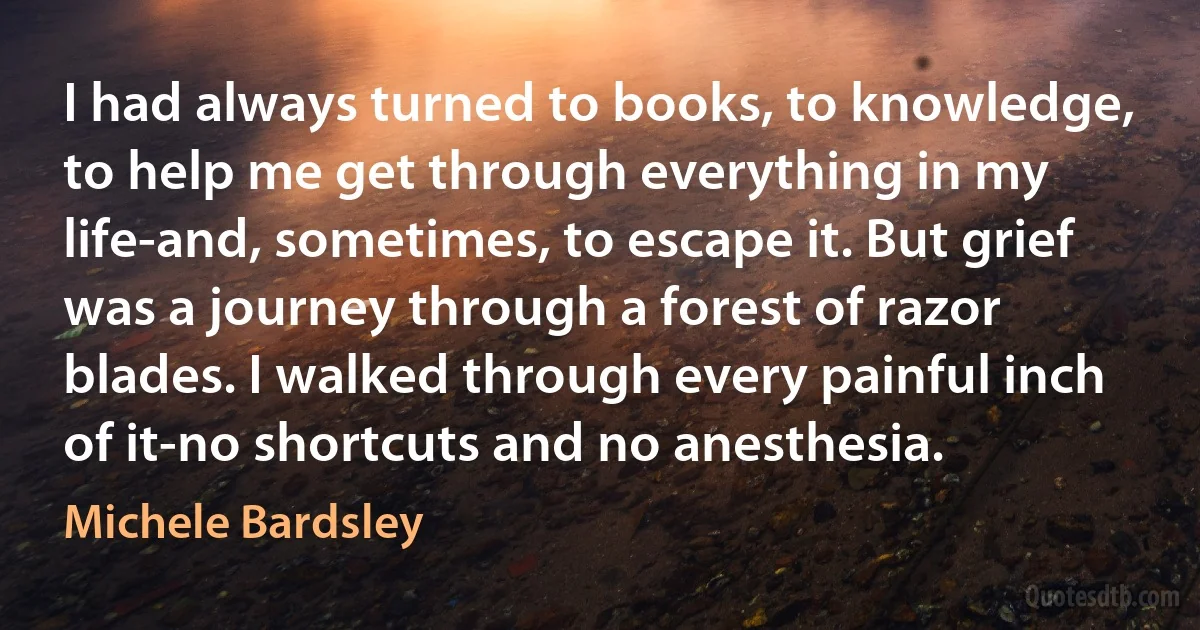 I had always turned to books, to knowledge, to help me get through everything in my life-and, sometimes, to escape it. But grief was a journey through a forest of razor blades. I walked through every painful inch of it-no shortcuts and no anesthesia. (Michele Bardsley)