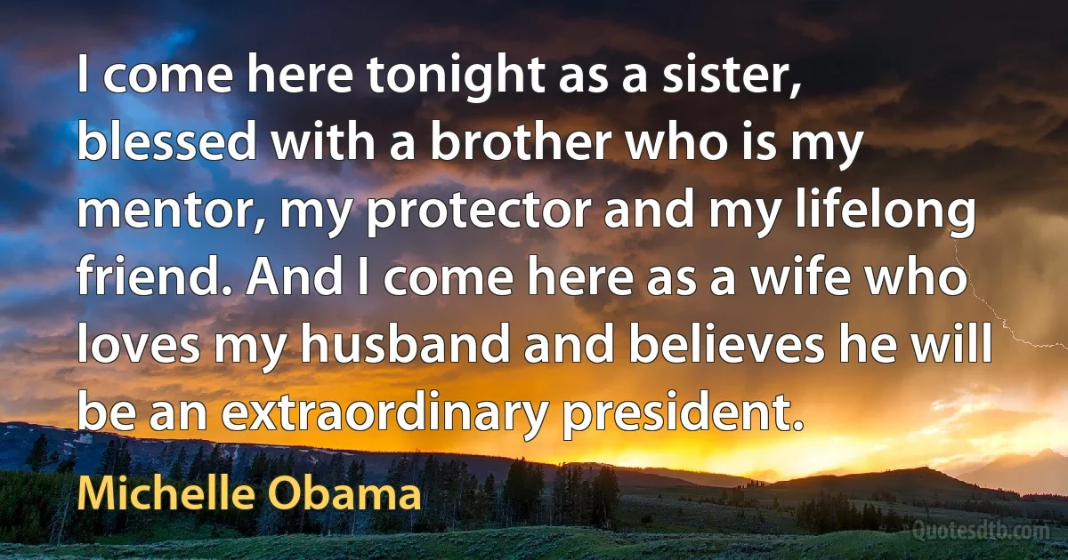 I come here tonight as a sister, blessed with a brother who is my mentor, my protector and my lifelong friend. And I come here as a wife who loves my husband and believes he will be an extraordinary president. (Michelle Obama)