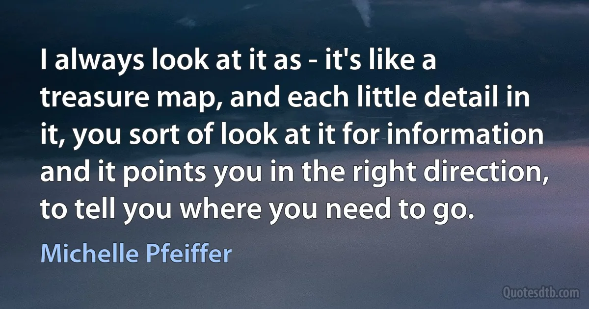 I always look at it as - it's like a treasure map, and each little detail in it, you sort of look at it for information and it points you in the right direction, to tell you where you need to go. (Michelle Pfeiffer)