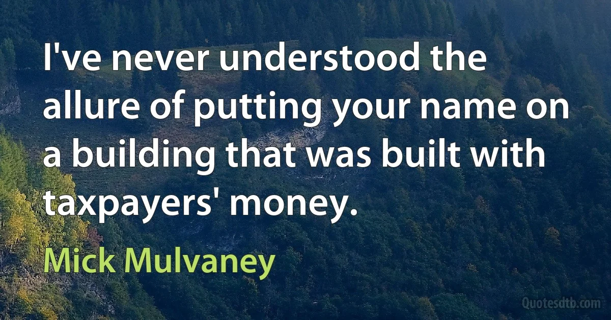 I've never understood the allure of putting your name on a building that was built with taxpayers' money. (Mick Mulvaney)