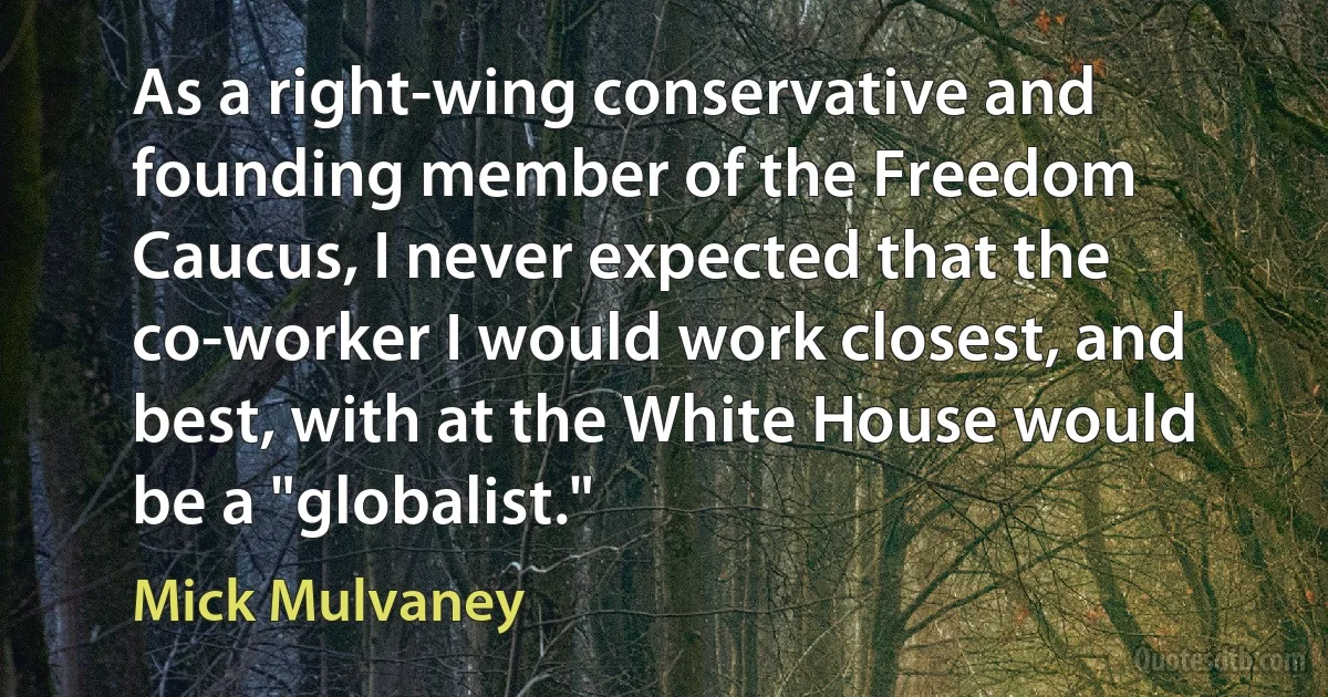 As a right-wing conservative and founding member of the Freedom Caucus, I never expected that the co-worker I would work closest, and best, with at the White House would be a "globalist." (Mick Mulvaney)