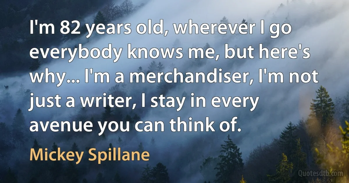 I'm 82 years old, wherever I go everybody knows me, but here's why... I'm a merchandiser, I'm not just a writer, I stay in every avenue you can think of. (Mickey Spillane)