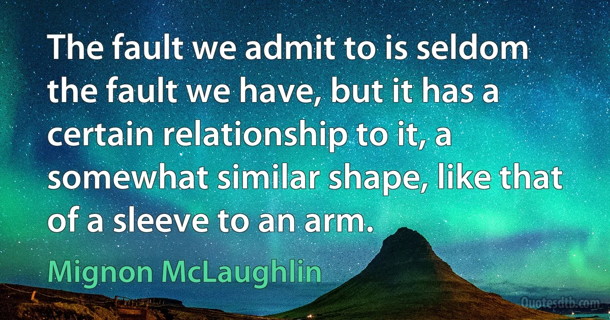 The fault we admit to is seldom the fault we have, but it has a certain relationship to it, a somewhat similar shape, like that of a sleeve to an arm. (Mignon McLaughlin)