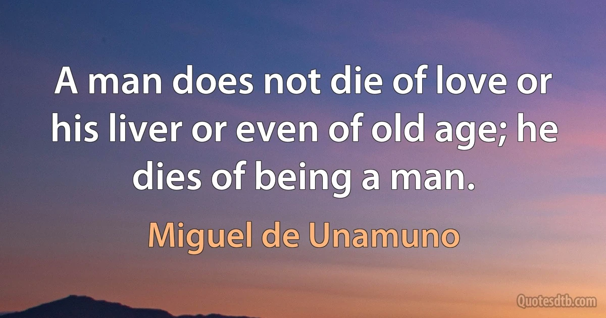 A man does not die of love or his liver or even of old age; he dies of being a man. (Miguel de Unamuno)