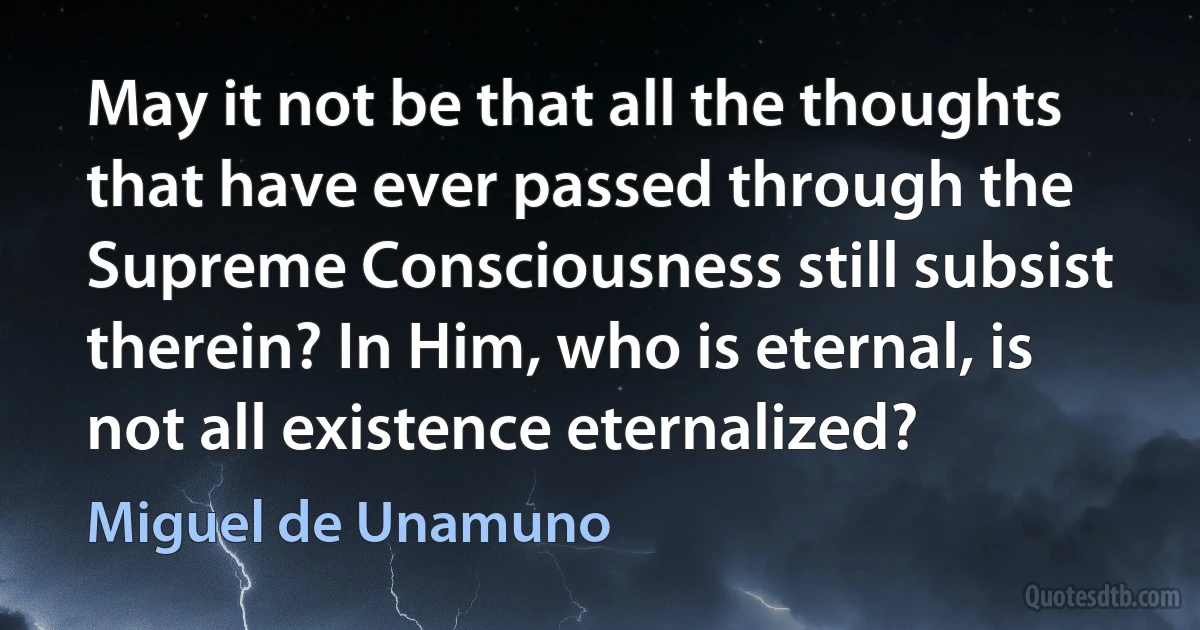 May it not be that all the thoughts that have ever passed through the Supreme Consciousness still subsist therein? In Him, who is eternal, is not all existence eternalized? (Miguel de Unamuno)