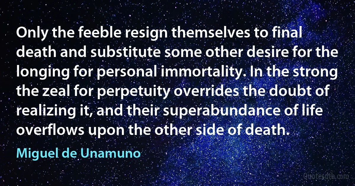 Only the feeble resign themselves to final death and substitute some other desire for the longing for personal immortality. In the strong the zeal for perpetuity overrides the doubt of realizing it, and their superabundance of life overflows upon the other side of death. (Miguel de Unamuno)