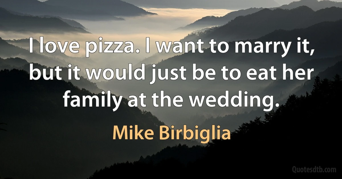 I love pizza. I want to marry it, but it would just be to eat her family at the wedding. (Mike Birbiglia)