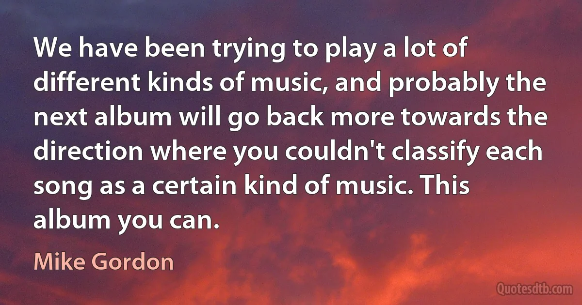 We have been trying to play a lot of different kinds of music, and probably the next album will go back more towards the direction where you couldn't classify each song as a certain kind of music. This album you can. (Mike Gordon)