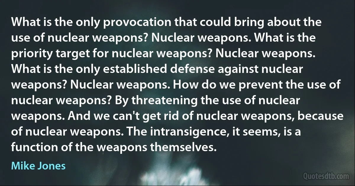 What is the only provocation that could bring about the use of nuclear weapons? Nuclear weapons. What is the priority target for nuclear weapons? Nuclear weapons. What is the only established defense against nuclear weapons? Nuclear weapons. How do we prevent the use of nuclear weapons? By threatening the use of nuclear weapons. And we can't get rid of nuclear weapons, because of nuclear weapons. The intransigence, it seems, is a function of the weapons themselves. (Mike Jones)