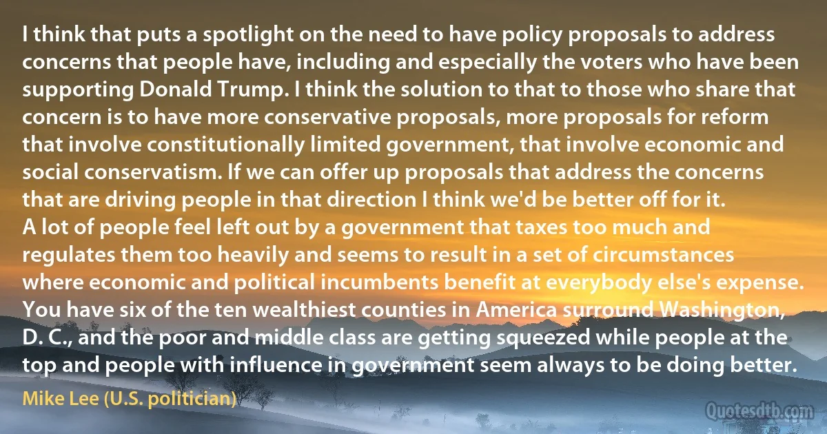 I think that puts a spotlight on the need to have policy proposals to address concerns that people have, including and especially the voters who have been supporting Donald Trump. I think the solution to that to those who share that concern is to have more conservative proposals, more proposals for reform that involve constitutionally limited government, that involve economic and social conservatism. If we can offer up proposals that address the concerns that are driving people in that direction I think we'd be better off for it. A lot of people feel left out by a government that taxes too much and regulates them too heavily and seems to result in a set of circumstances where economic and political incumbents benefit at everybody else's expense. You have six of the ten wealthiest counties in America surround Washington, D. C., and the poor and middle class are getting squeezed while people at the top and people with influence in government seem always to be doing better. (Mike Lee (U.S. politician))