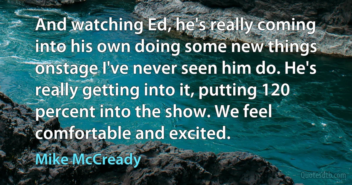 And watching Ed, he's really coming into his own doing some new things onstage I've never seen him do. He's really getting into it, putting 120 percent into the show. We feel comfortable and excited. (Mike McCready)