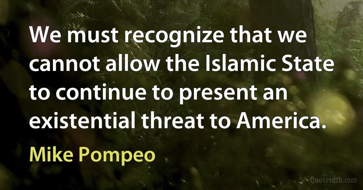 We must recognize that we cannot allow the Islamic State to continue to present an existential threat to America. (Mike Pompeo)