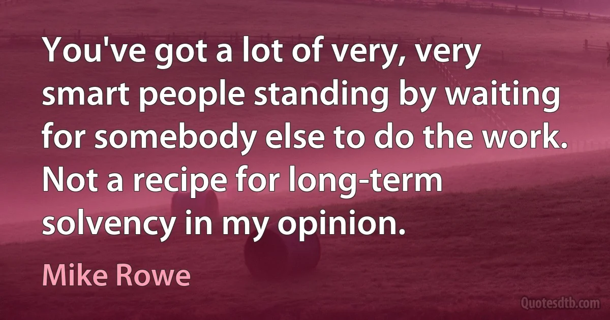 You've got a lot of very, very smart people standing by waiting for somebody else to do the work. Not a recipe for long-term solvency in my opinion. (Mike Rowe)