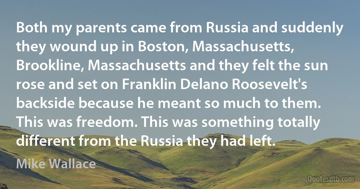 Both my parents came from Russia and suddenly they wound up in Boston, Massachusetts, Brookline, Massachusetts and they felt the sun rose and set on Franklin Delano Roosevelt's backside because he meant so much to them. This was freedom. This was something totally different from the Russia they had left. (Mike Wallace)