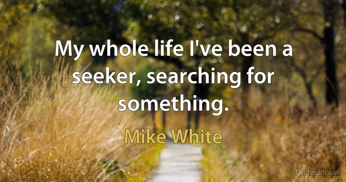 My whole life I've been a seeker, searching for something. (Mike White)