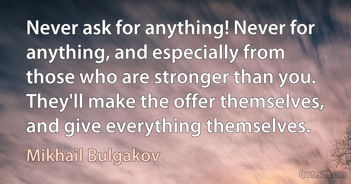 Never ask for anything! Never for anything, and especially from those who are stronger than you. They'll make the offer themselves, and give everything themselves. (Mikhail Bulgakov)