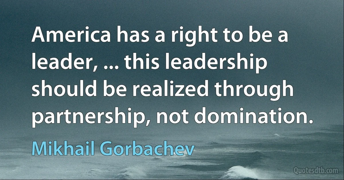 America has a right to be a leader, ... this leadership should be realized through partnership, not domination. (Mikhail Gorbachev)