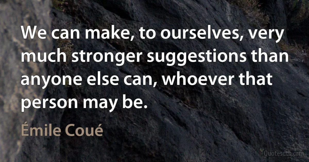 We can make, to ourselves, very much stronger suggestions than anyone else can, whoever that person may be. (Émile Coué)