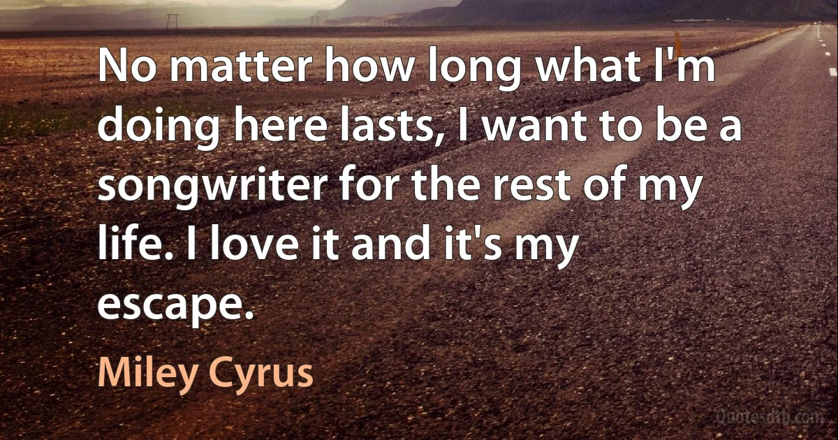 No matter how long what I'm doing here lasts, I want to be a songwriter for the rest of my life. I love it and it's my escape. (Miley Cyrus)