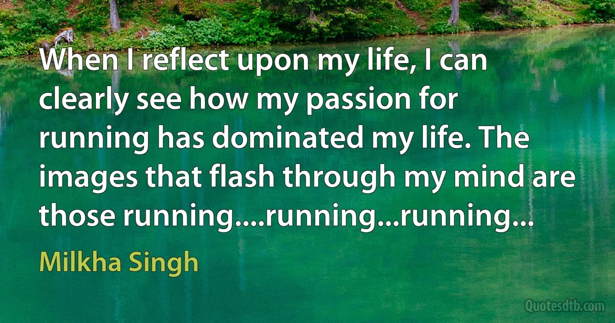 When I reflect upon my life, I can clearly see how my passion for running has dominated my life. The images that flash through my mind are those running....running...running... (Milkha Singh)