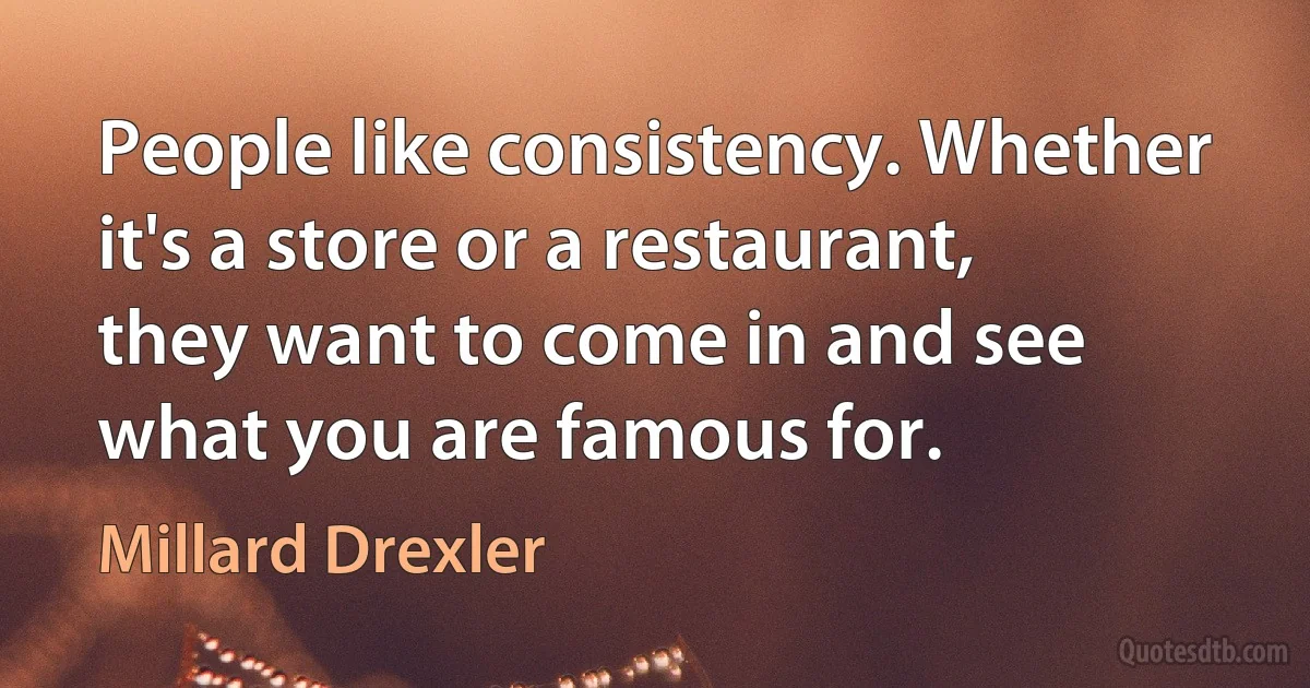 People like consistency. Whether it's a store or a restaurant, they want to come in and see what you are famous for. (Millard Drexler)