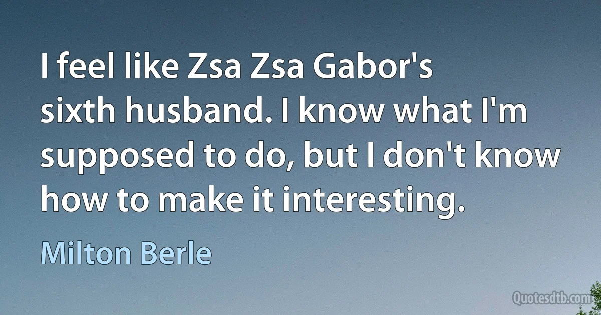 I feel like Zsa Zsa Gabor's sixth husband. I know what I'm supposed to do, but I don't know how to make it interesting. (Milton Berle)