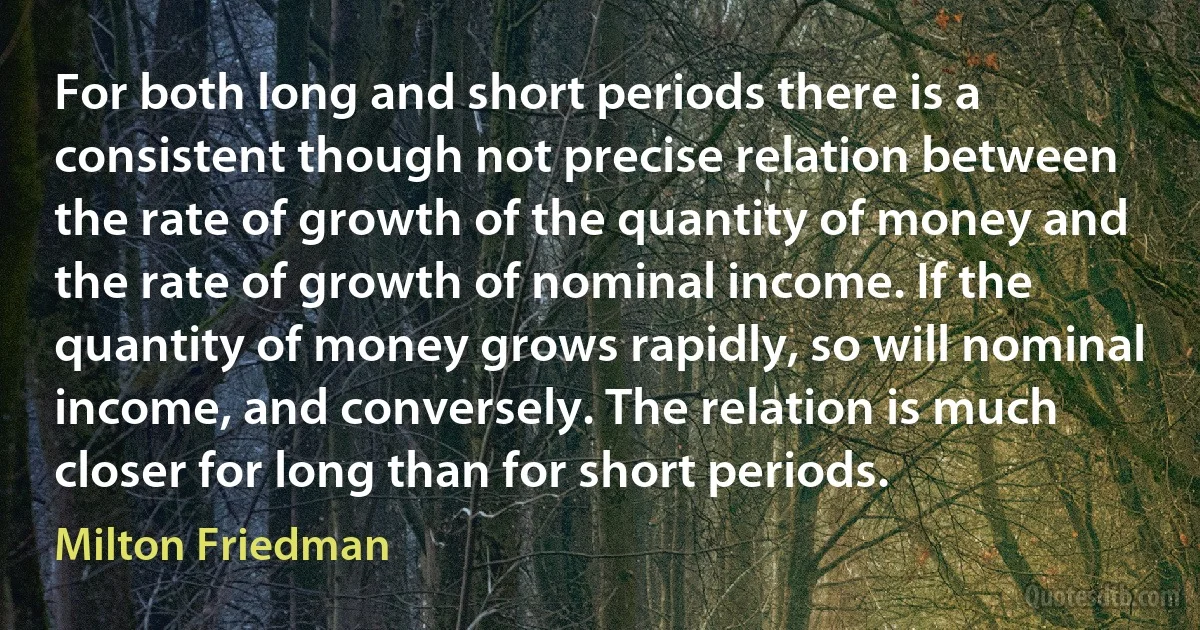 For both long and short periods there is a consistent though not precise relation between the rate of growth of the quantity of money and the rate of growth of nominal income. If the quantity of money grows rapidly, so will nominal income, and conversely. The relation is much closer for long than for short periods. (Milton Friedman)