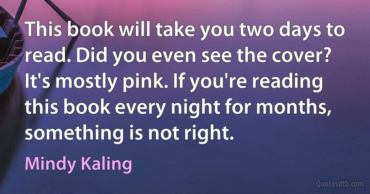 This book will take you two days to read. Did you even see the cover? It's mostly pink. If you're reading this book every night for months, something is not right. (Mindy Kaling)