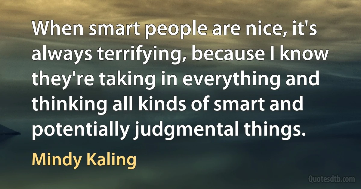 When smart people are nice, it's always terrifying, because I know they're taking in everything and thinking all kinds of smart and potentially judgmental things. (Mindy Kaling)