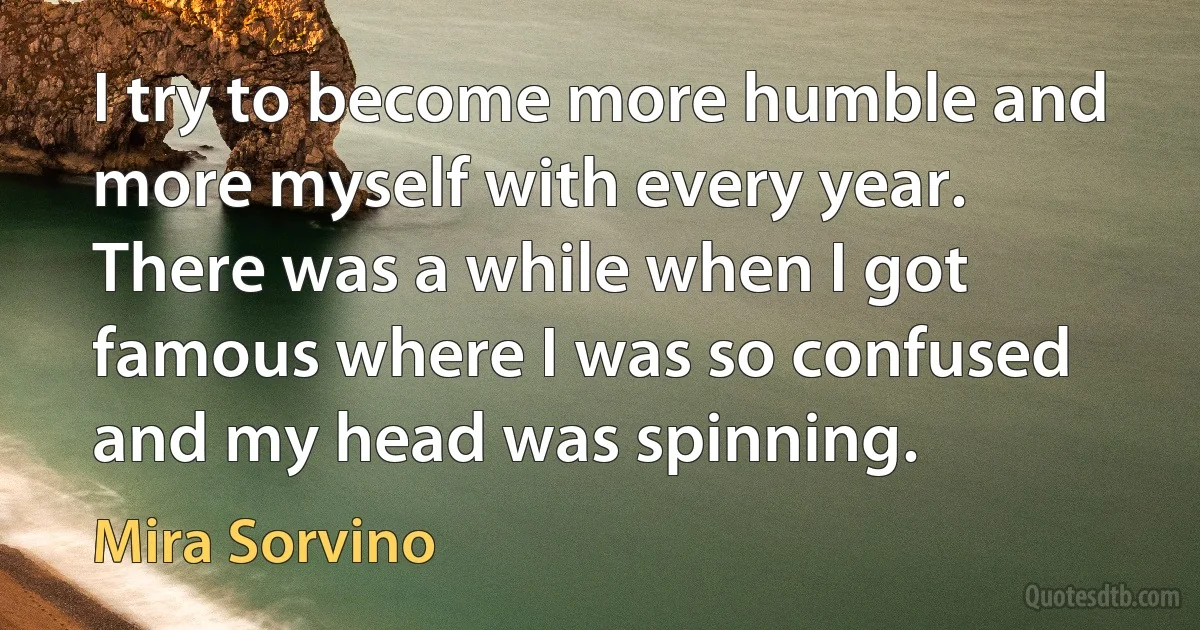 I try to become more humble and more myself with every year. There was a while when I got famous where I was so confused and my head was spinning. (Mira Sorvino)