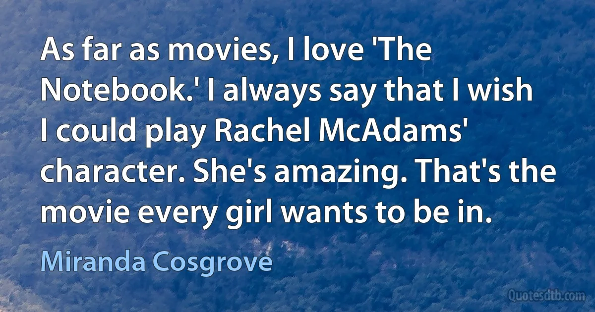 As far as movies, I love 'The Notebook.' I always say that I wish I could play Rachel McAdams' character. She's amazing. That's the movie every girl wants to be in. (Miranda Cosgrove)