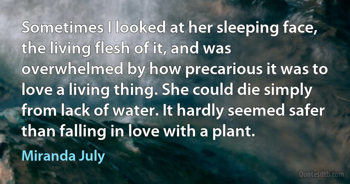 Sometimes I looked at her sleeping face, the living flesh of it, and was overwhelmed by how precarious it was to love a living thing. She could die simply from lack of water. It hardly seemed safer than falling in love with a plant. (Miranda July)