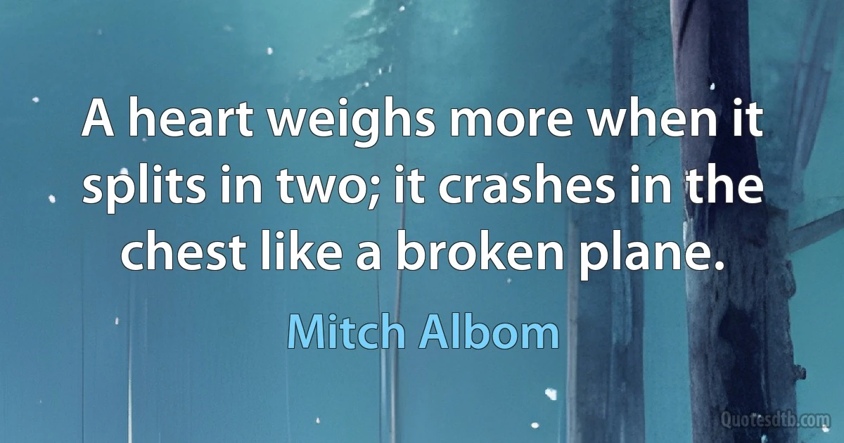 A heart weighs more when it splits in two; it crashes in the chest like a broken plane. (Mitch Albom)