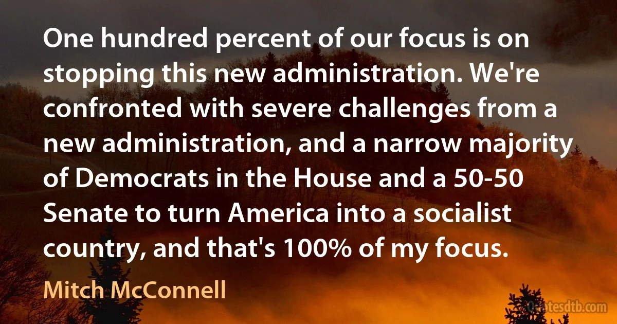 One hundred percent of our focus is on stopping this new administration. We're confronted with severe challenges from a new administration, and a narrow majority of Democrats in the House and a 50-50 Senate to turn America into a socialist country, and that's 100% of my focus. (Mitch McConnell)