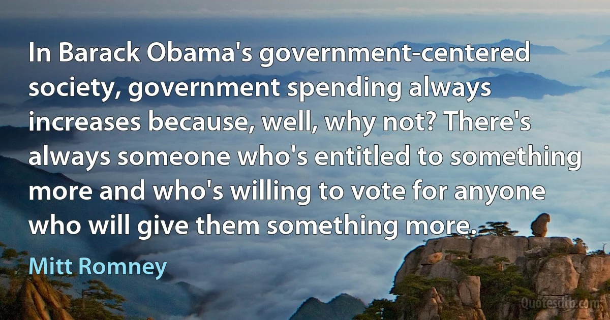 In Barack Obama's government-centered society, government spending always increases because, well, why not? There's always someone who's entitled to something more and who's willing to vote for anyone who will give them something more. (Mitt Romney)