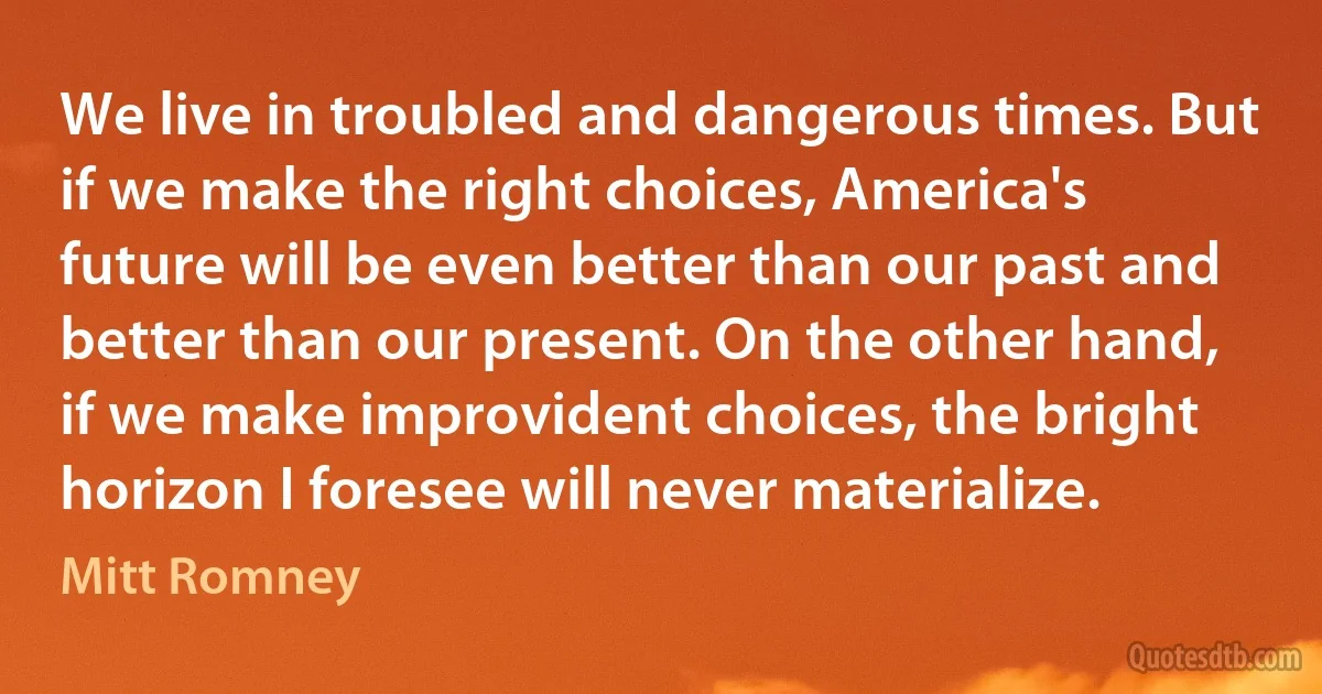 We live in troubled and dangerous times. But if we make the right choices, America's future will be even better than our past and better than our present. On the other hand, if we make improvident choices, the bright horizon I foresee will never materialize. (Mitt Romney)