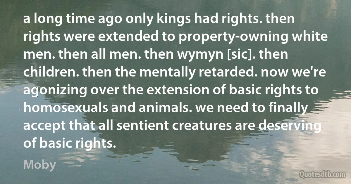 a long time ago only kings had rights. then rights were extended to property-owning white men. then all men. then wymyn [sic]. then children. then the mentally retarded. now we're agonizing over the extension of basic rights to homosexuals and animals. we need to finally accept that all sentient creatures are deserving of basic rights. (Moby)