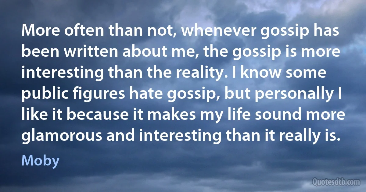 More often than not, whenever gossip has been written about me, the gossip is more interesting than the reality. I know some public figures hate gossip, but personally I like it because it makes my life sound more glamorous and interesting than it really is. (Moby)