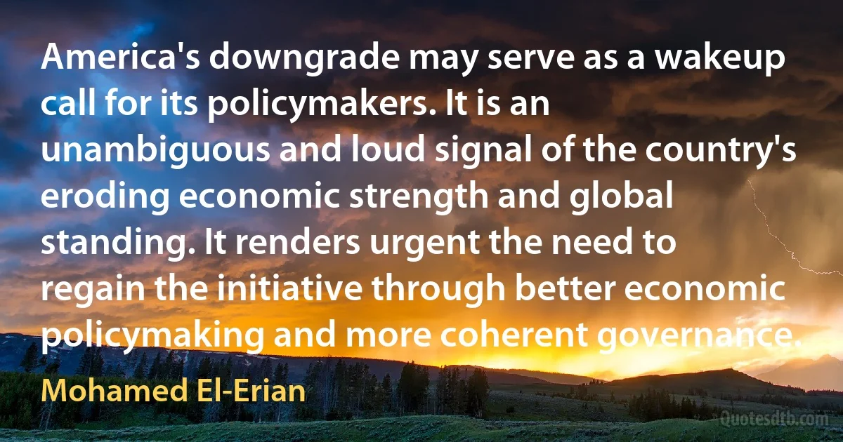 America's downgrade may serve as a wakeup call for its policymakers. It is an unambiguous and loud signal of the country's eroding economic strength and global standing. It renders urgent the need to regain the initiative through better economic policymaking and more coherent governance. (Mohamed El-Erian)