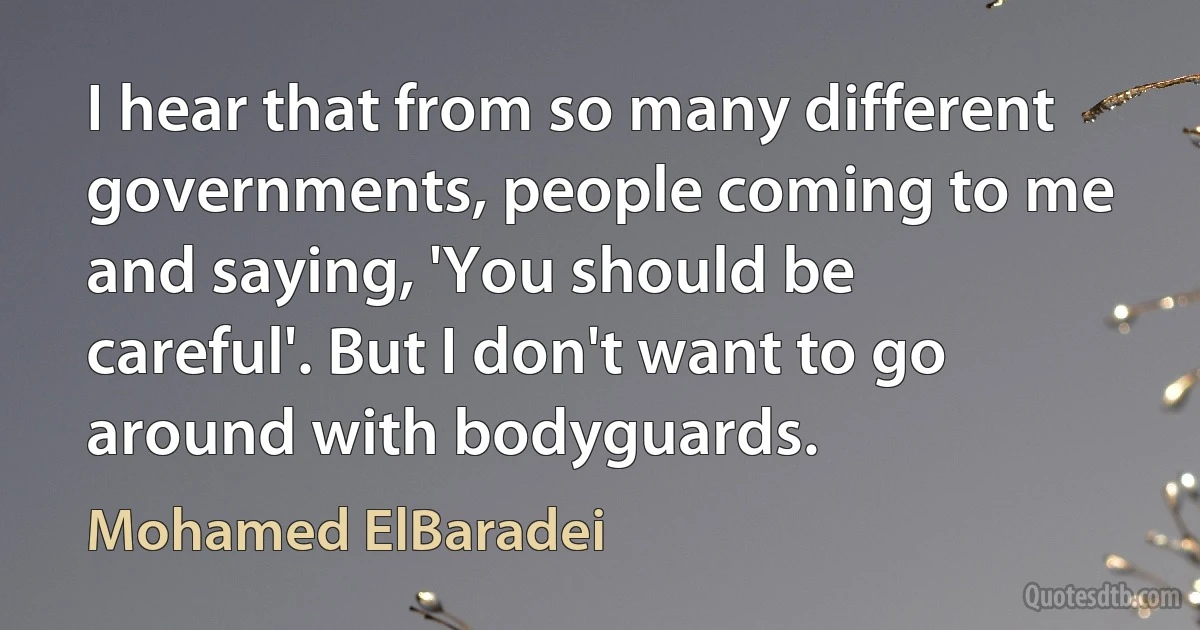 I hear that from so many different governments, people coming to me and saying, 'You should be careful'. But I don't want to go around with bodyguards. (Mohamed ElBaradei)