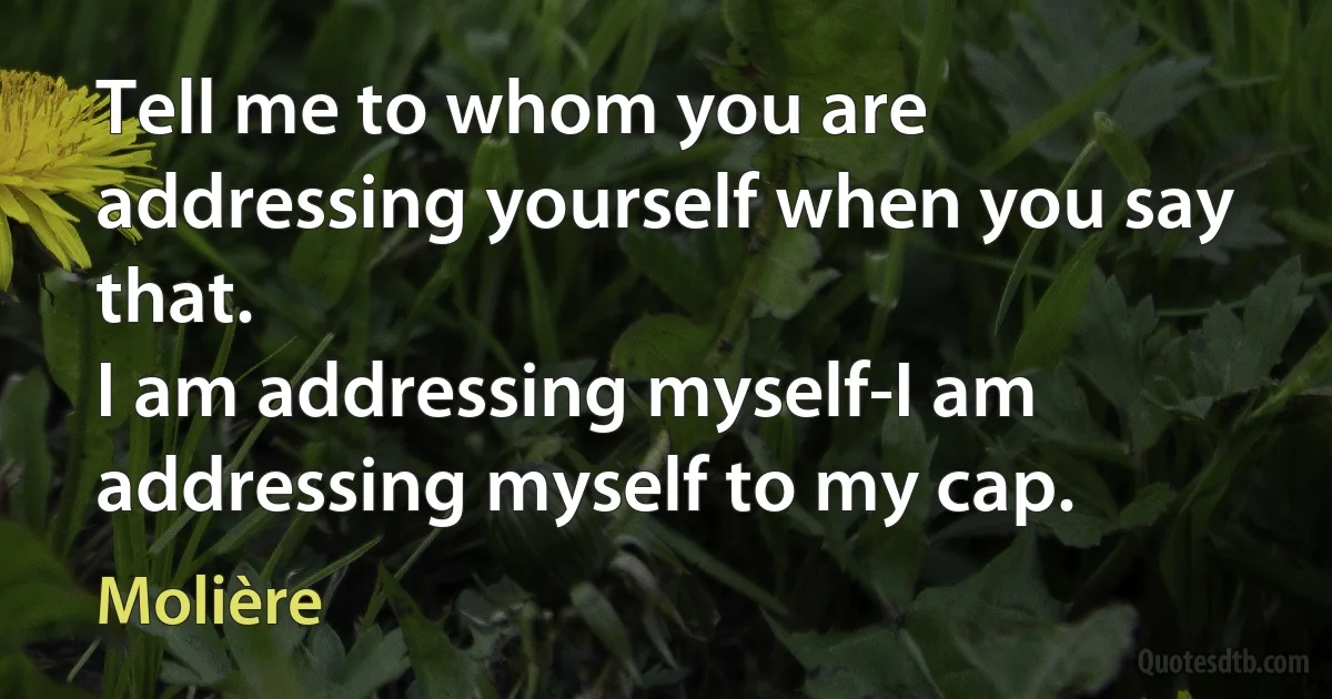 Tell me to whom you are addressing yourself when you say that.
I am addressing myself-I am addressing myself to my cap. (Molière)