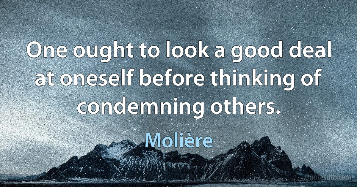 One ought to look a good deal at oneself before thinking of condemning others. (Molière)