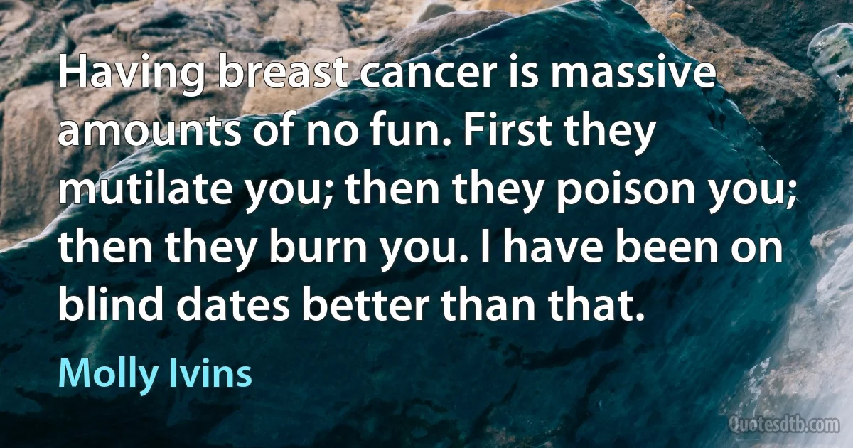 Having breast cancer is massive amounts of no fun. First they mutilate you; then they poison you; then they burn you. I have been on blind dates better than that. (Molly Ivins)