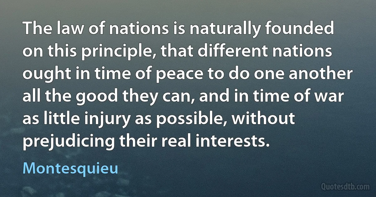 The law of nations is naturally founded on this principle, that different nations ought in time of peace to do one another all the good they can, and in time of war as little injury as possible, without prejudicing their real interests. (Montesquieu)