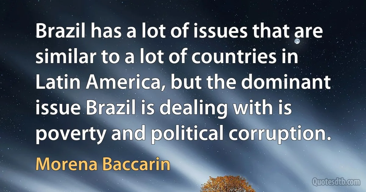 Brazil has a lot of issues that are similar to a lot of countries in Latin America, but the dominant issue Brazil is dealing with is poverty and political corruption. (Morena Baccarin)