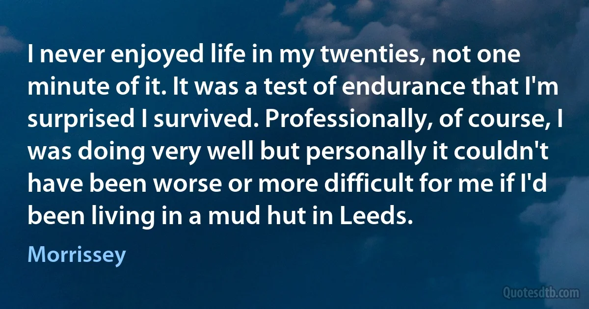 I never enjoyed life in my twenties, not one minute of it. It was a test of endurance that I'm surprised I survived. Professionally, of course, I was doing very well but personally it couldn't have been worse or more difficult for me if I'd been living in a mud hut in Leeds. (Morrissey)