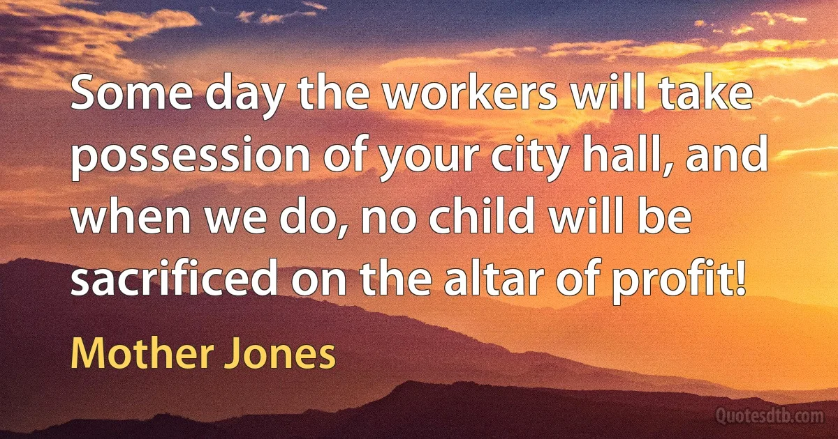 Some day the workers will take possession of your city hall, and when we do, no child will be sacrificed on the altar of profit! (Mother Jones)